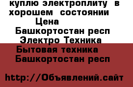 куплю электроплиту  в хорошем  состоянии  › Цена ­ 2 000 - Башкортостан респ. Электро-Техника » Бытовая техника   . Башкортостан респ.